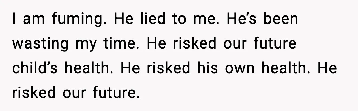 I am fuming. He lied to me. He’s been wasting my time. He risked our future child’s health. He risked his own health. He risked our future.