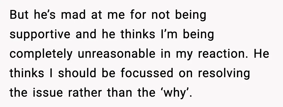 But he’s mad at me for not being supportive and he thinks I’m being completely unreasonable in my reaction. He thinks I should be focussed on resolving the issue rather...