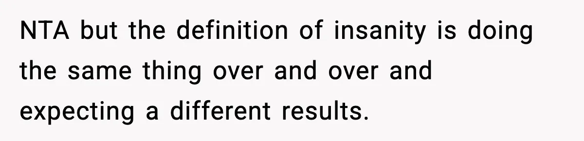 NTA but the definition of insanity is doing the same thing over and over and expecting a different results.