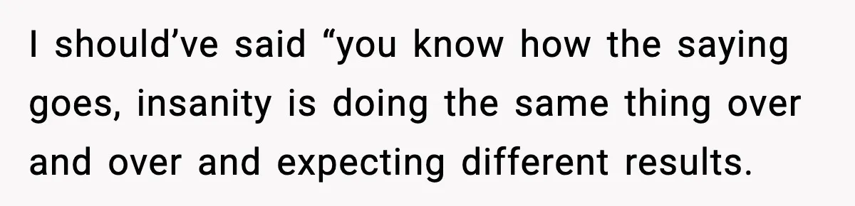 I should’ve said “you know how the saying goes, insanity is doing the same thing over and over and expecting different results.