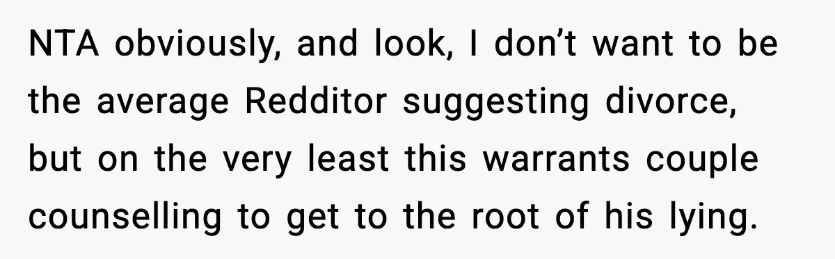 NTA obviously, and look, I don’t want to be the average Redditor suggesting divorce, but on the very least this warrants couple counselling to get to the root of his...