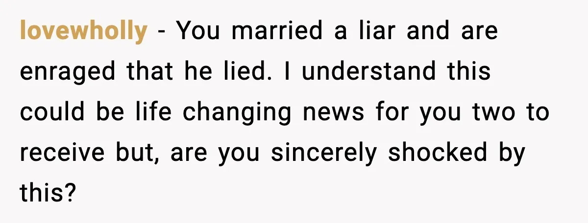 lovewholly - You married a liar and are enraged that he lied. I understand this could be life changing news for you two to receive but, are you sincerely shocked...