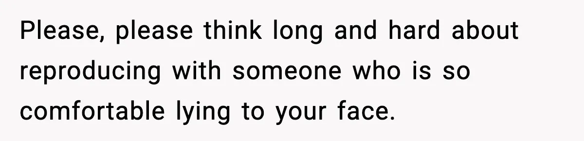 Please, please think long and hard about reproducing with someone who is so comfortable lying to your face.