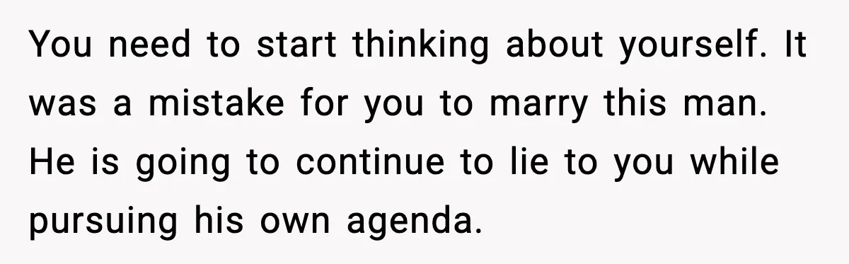 You need to start thinking about yourself. It was a mistake for you to marry this man. He is going to continue to lie to you while pursuing his own...