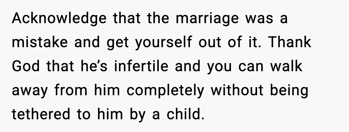 Acknowledge that the marriage was a mistake and get yourself out of it. Thank God that he’s infertile and you can walk away from him completely without being tethered to...