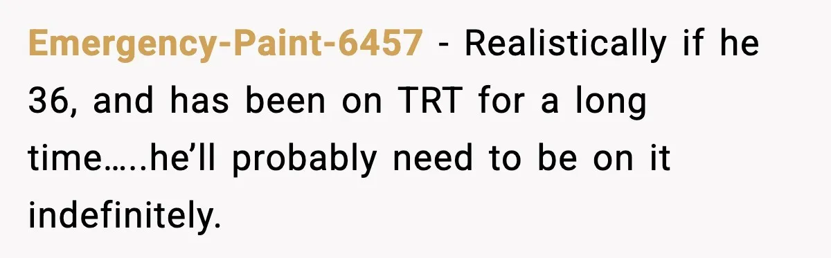 Emergency-Paint-6457 - Realistically if he 36, and has been on TRT for a long time…..he’ll probably need to be on it indefinitely.