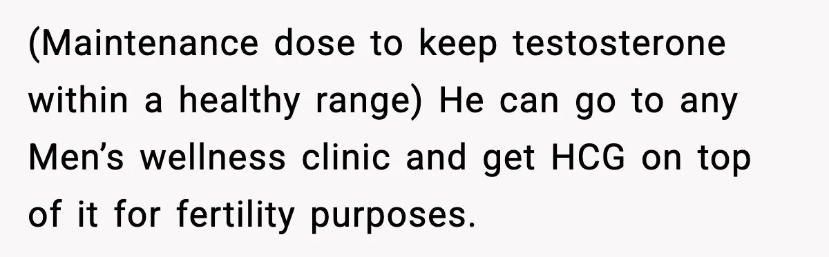(Maintenance dose to keep testosterone within a healthy range) He can go to any Men’s wellness clinic and get HCG on top of it for fertility purposes.