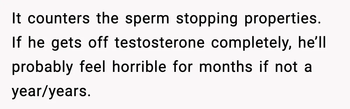 It counters the sperm stopping properties. If he gets off testosterone completely, he’ll probably feel horrible for months if not a year/years.