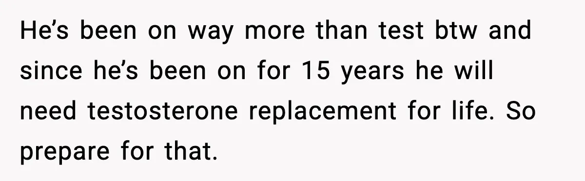 He’s been on way more than test btw and since he’s been on for 15 years he will need testosterone replacement for life. So prepare for that.