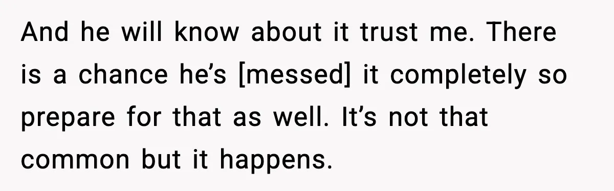 And he will know about it trust me. There is a chance he’s [messed] it completely so prepare for that as well. It’s not that common but it happens.