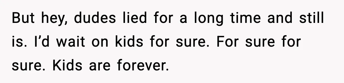 But hey, dudes lied for a long time and still is. I’d wait on kids for sure. For sure for sure. Kids are forever.
