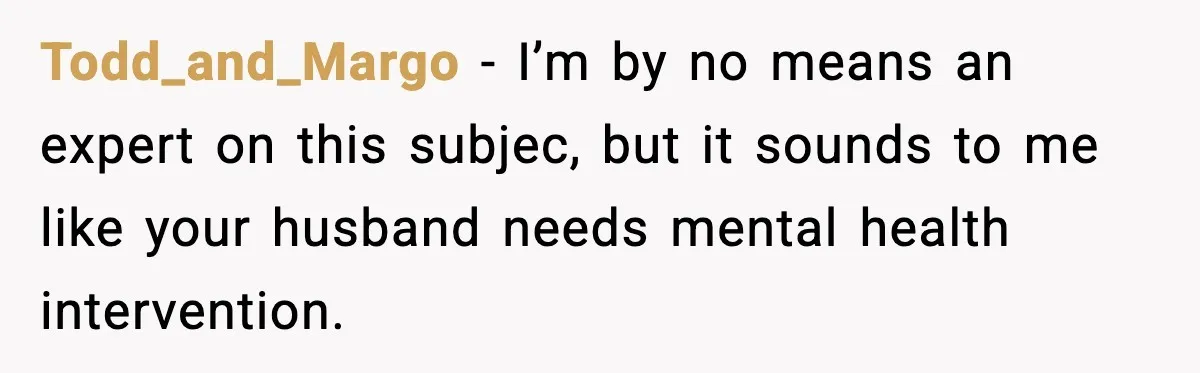 Todd_and_Margo - I’m by no means an expert on this subjec, but it sounds to me like your husband needs mental health intervention.