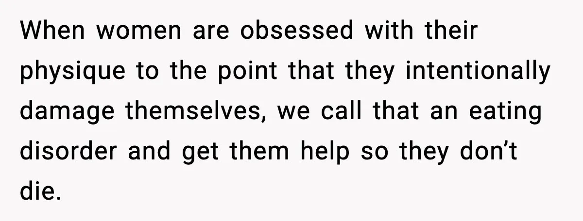 When women are obsessed with their physique to the point that they intentionally damage themselves, we call that an eating disorder and get them help so they don’t die.