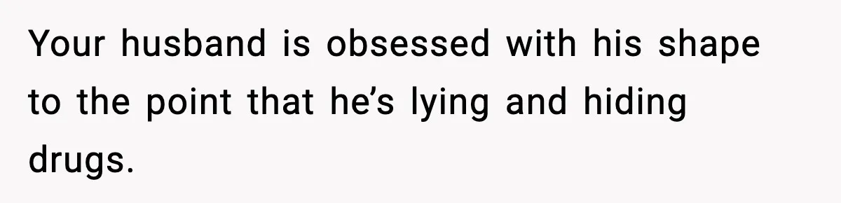 Your husband is obsessed with his shape to the point that he’s lying and hiding drugs.
