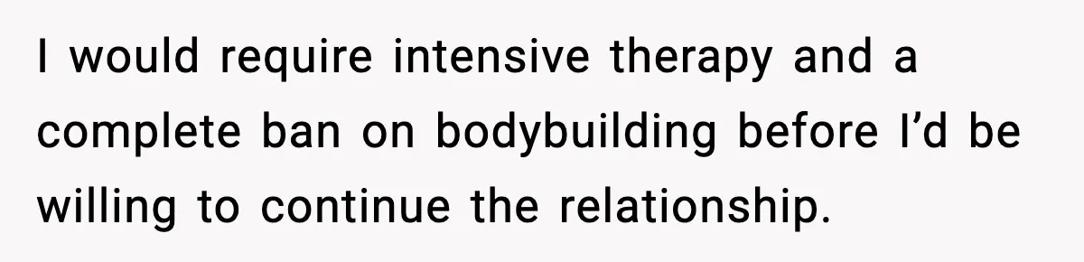 I would require intensive therapy and a complete ban on bodybuilding before I’d be willing to continue the relationship.