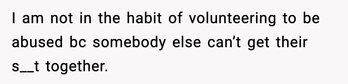 I am not in the habit of volunteering to be abused bc somebody else can’t get their s__t together.