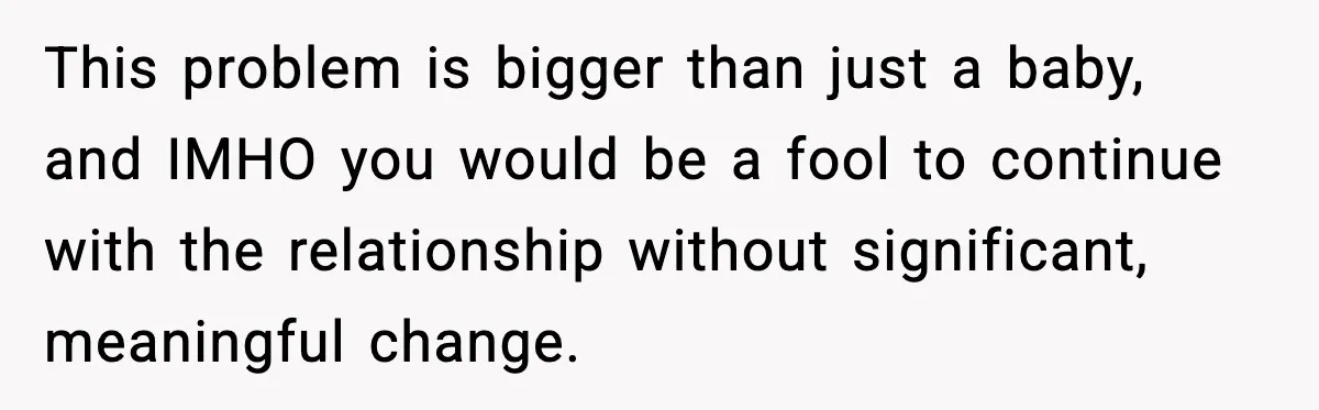 This problem is bigger than just a baby, and IMHO you would be a fool to continue with the relationship without significant, meaningful change.