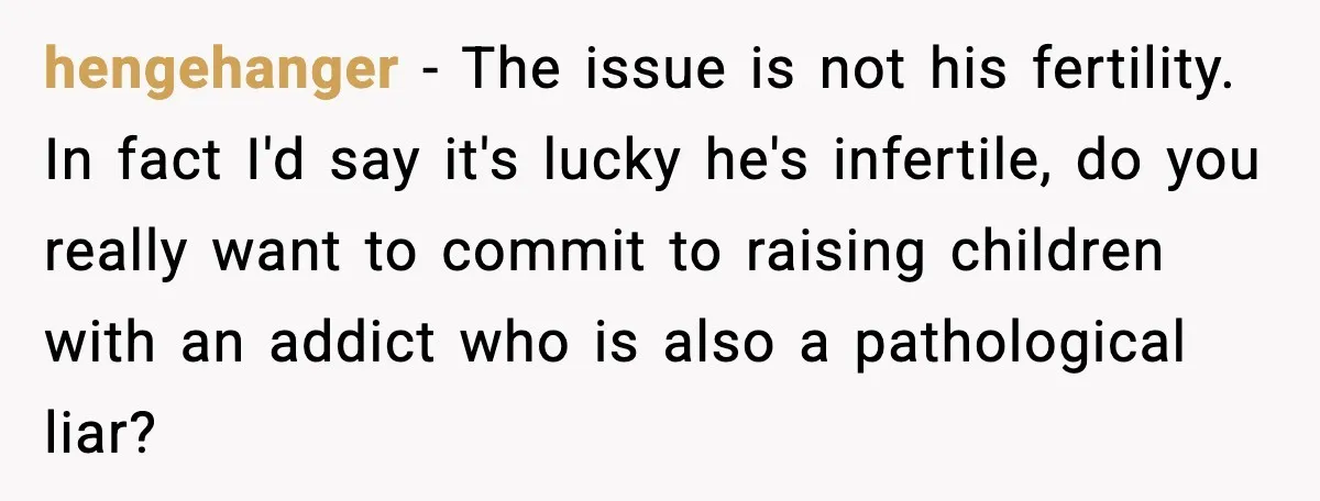 hengehanger - The issue is not his fertility. In fact I'd say it's lucky he's infertile, do you really want to commit to raising children with an addict who is...