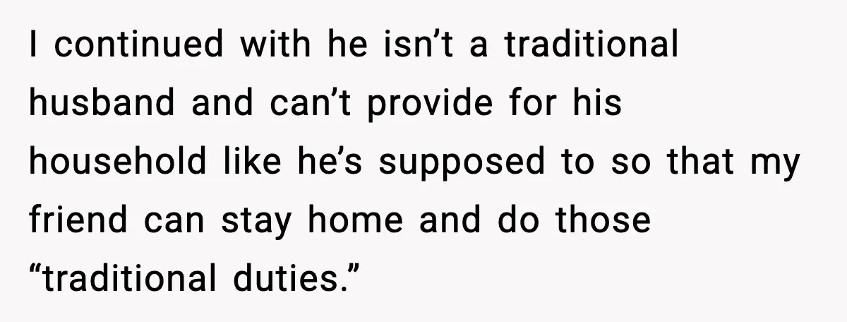 “You Want a Mommy, Not a Wife,” Friend Says After Trad Wife Argument I continued with he isn’t a traditional husband and can’t provide for his household like he’s supposed to so that my friend can stay home and do those “traditional duties.”