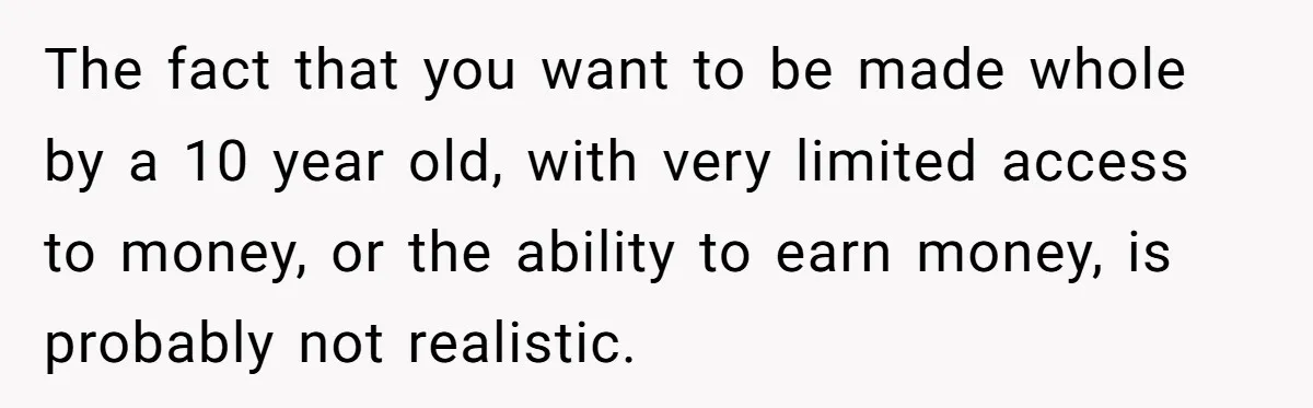 The fact that you want to be made whole by a 10 year old, with very limited access to money, or the ability to earn money, is probably not realistic.