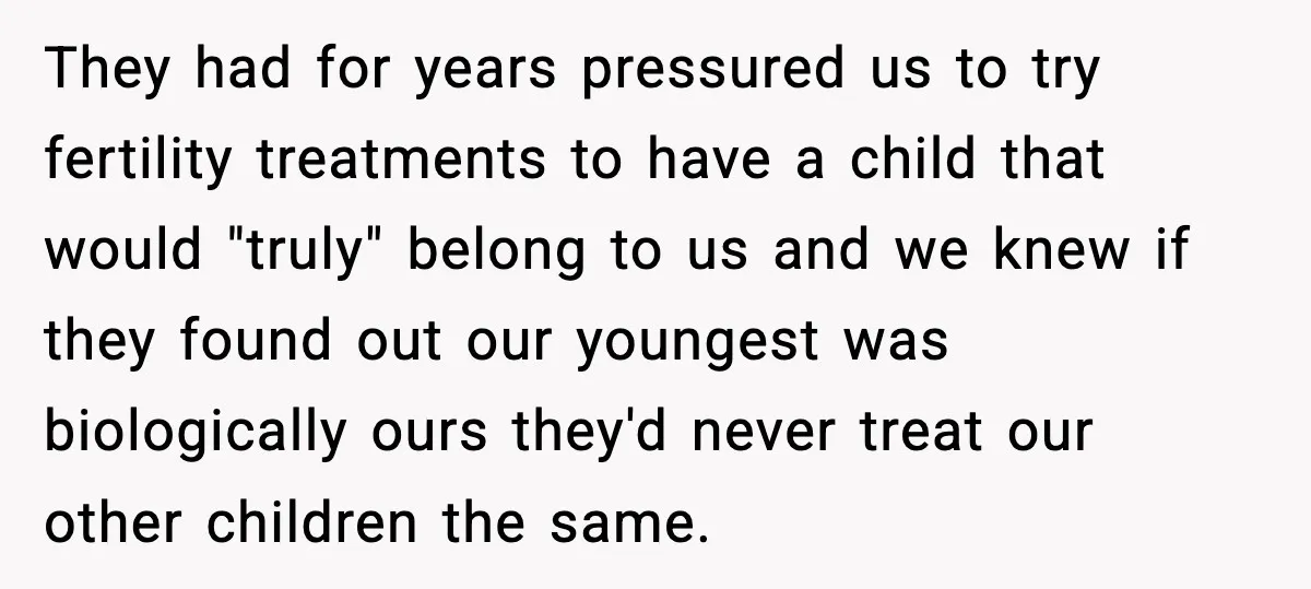 Parents Hid Their Biological Child for Years to Protect Their Adopted Kids They had for years pressured us to try fertility treatments to have a child that would "truly" belong to us and we knew if they found out our youngest was...