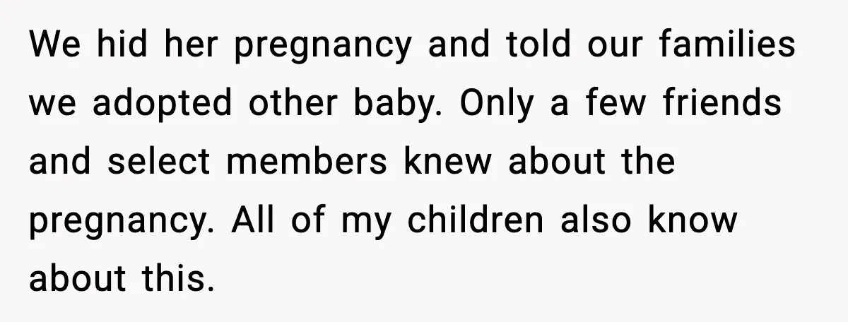 Parents Hid Their Biological Child for Years to Protect Their Adopted Kids We hid her pregnancy and told our families we adopted other baby. Only a few friends and select members knew about the pregnancy. All of my children also know about...