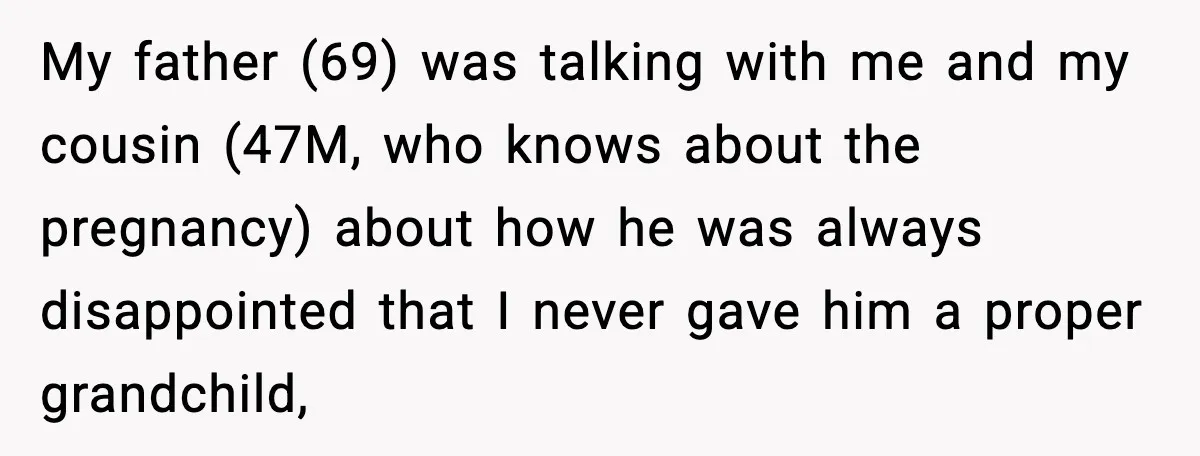 Parents Hid Their Biological Child for Years to Protect Their Adopted Kids My father (69) was talking with me and my cousin (47M, who knows about the pregnancy) about how he was always disappointed that I never gave him a proper grandchild,