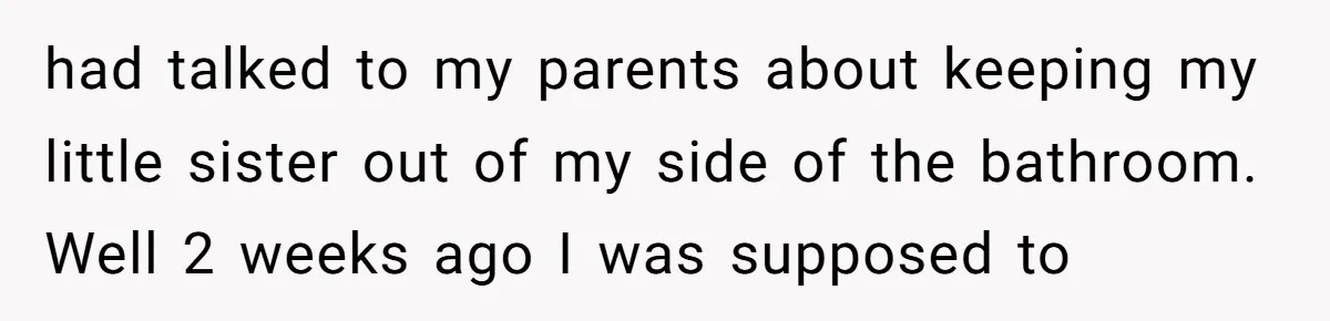 had talked to my parents about keeping my little sister out of my side of the bathroom. Well 2 weeks ago I was supposed to