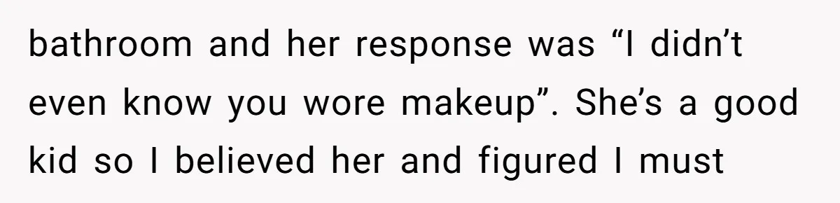 bathroom and her response was “I didn’t even know you wore makeup”. She’s a good kid so I believed her and figured I must