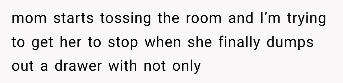 mom starts tossing the room and I’m trying to get her to stop when she finally dumps out a drawer with not only