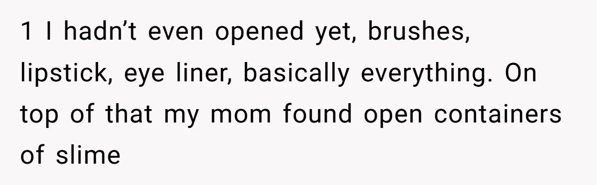 1 I hadn’t even opened yet, brushes, lipstick, eye liner, basically everything. On top of that my mom found open containers of slime