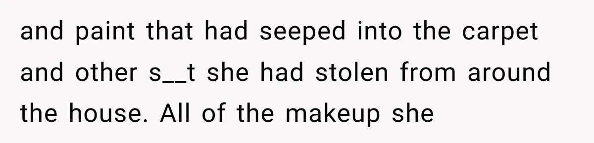 and paint that had seeped into the carpet and other s__t she had stolen from around the house. All of the makeup she