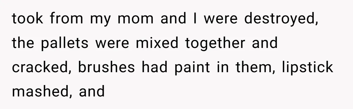 took from my mom and I were destroyed, the pallets were mixed together and cracked, brushes had paint in them, lipstick mashed, and