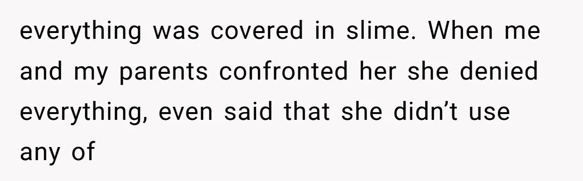 everything was covered in slime. When me and my parents confronted her she denied everything, even said that she didn’t use any of