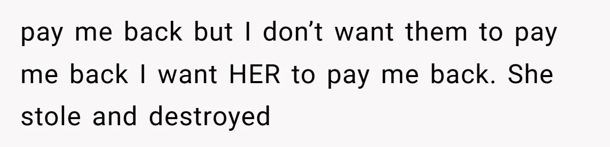 pay me back but I don’t want them to pay me back I want HER to pay me back. She stole and destroyed