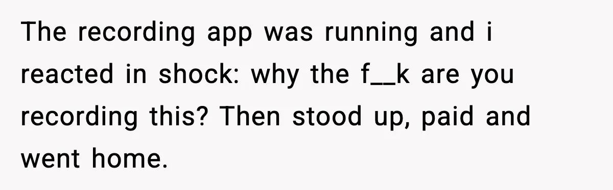 The recording app was running and i reacted in shock: why the f__k are you recording this? Then stood up, paid and went home.