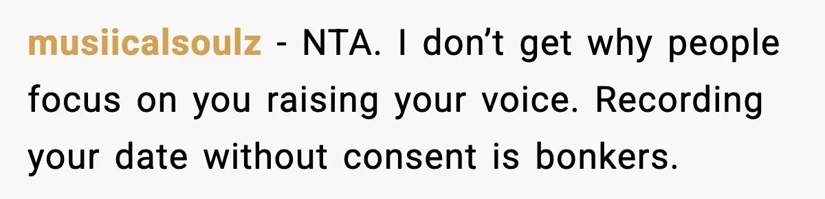 musiicalsoulz - NTA. I don’t get why people focus on you raising your voice. Recording your date without consent is bonkers.