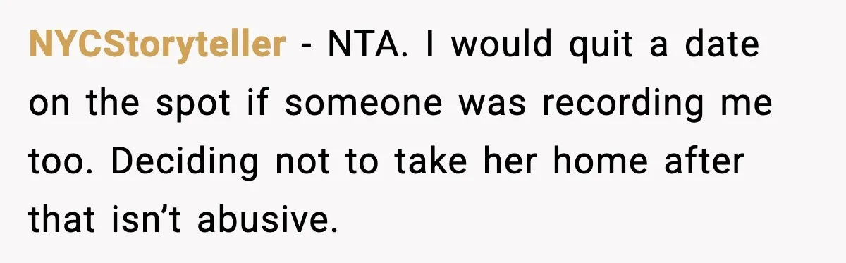 NYCStoryteller - NTA. I would quit a date on the spot if someone was recording me too. Deciding not to take her home after that isn’t abusive.