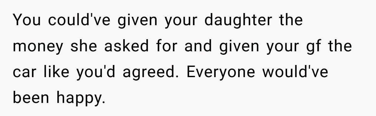 Girlfriend Reaches Her Breaking Point After Boyfriend Gives Away Promised Car You could've given your daughter the money she asked for and given your gf the car like you'd agreed. Everyone would've been happy.