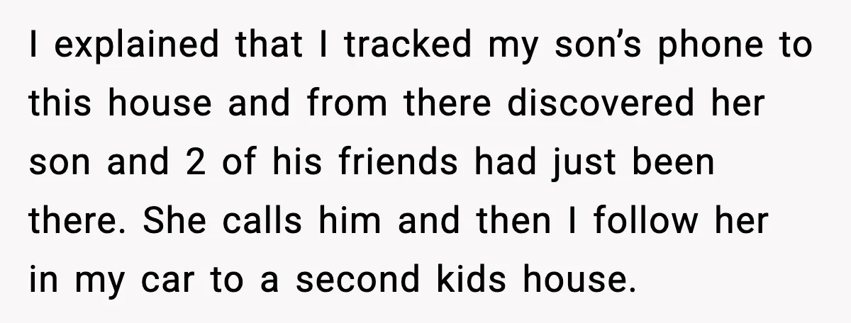 I explained that I tracked my son’s phone to this house and from there discovered her son and 2 of his friends had just been there. She calls him and...
