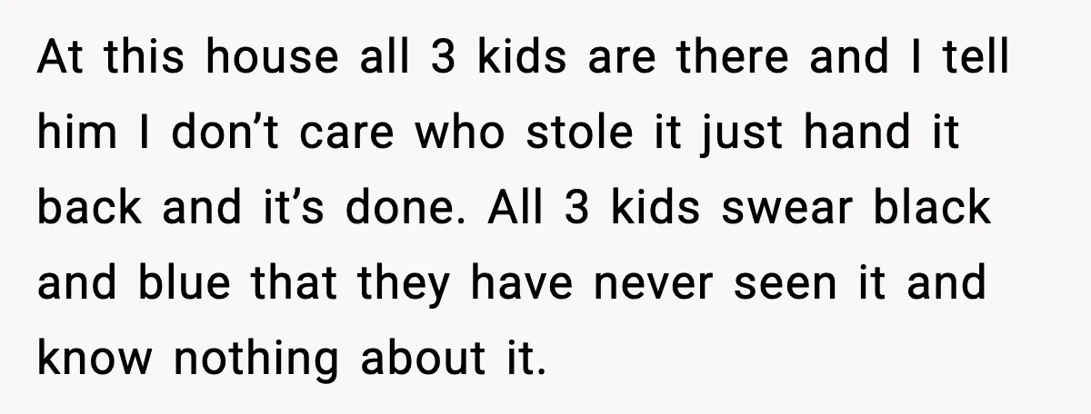 At this house all 3 kids are there and I tell him I don’t care who stole it just hand it back and it’s done. All 3 kids swear black...