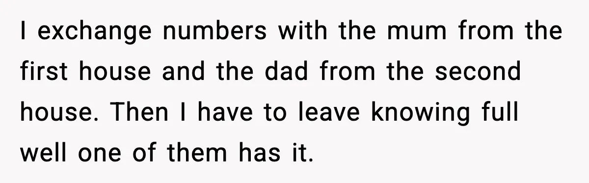 I exchange numbers with the mum from the first house and the dad from the second house. Then I have to leave knowing full well one of them has it.