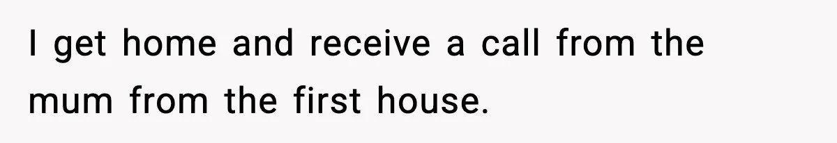 I get home and receive a call from the mum from the first house.