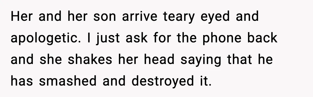 Her and her son arrive teary eyed and apologetic. I just ask for the phone back and she shakes her head saying that he has smashed and destroyed it.