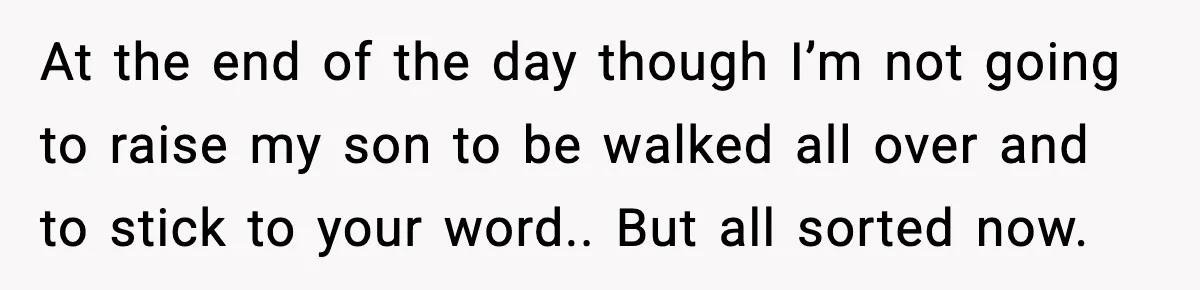 At the end of the day though I’m not going to raise my son to be walked all over and to stick to your word.. But all sorted now.
