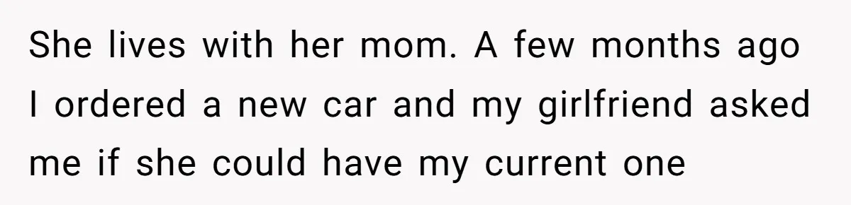 Girlfriend Reaches Her Breaking Point After Boyfriend Gives Away Promised Car She lives with her mom. A few months ago I ordered a new car and my girlfriend asked me if she could have my current one