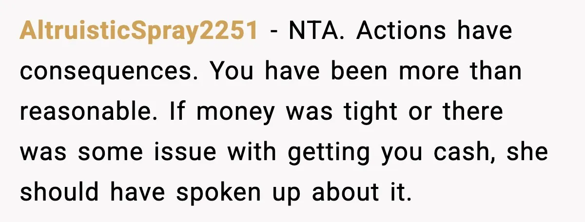 AltruisticSpray2251 - NTA. Actions have consequences. You have been more than reasonable. If money was tight or there was some issue with getting you cash, she should have spoken up...