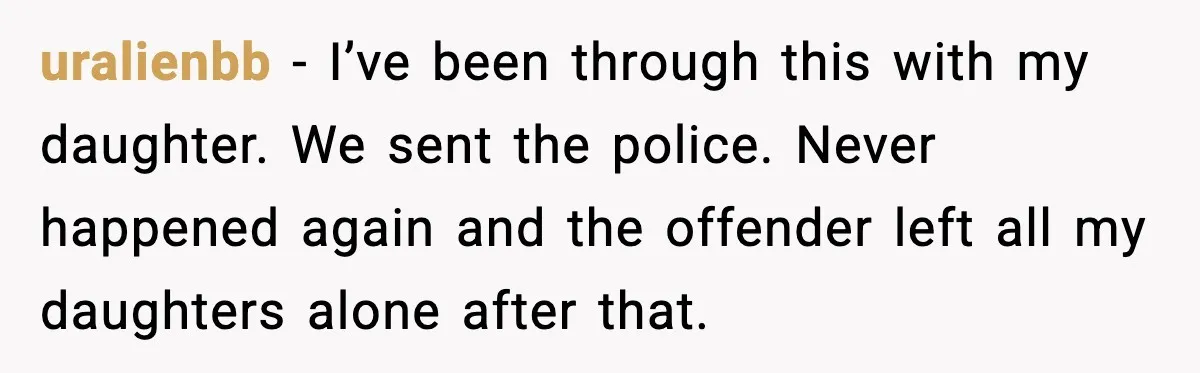 uralienbb - I’ve been through this with my daughter. We sent the police. Never happened again and the offender left all my daughters alone after that.
