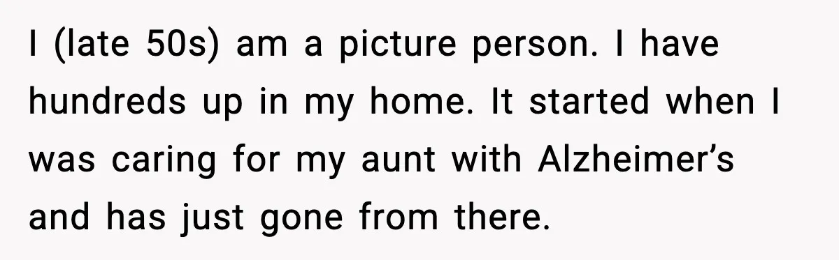 I (late 50s) am a picture person. I have hundreds up in my home. It started when I was caring for my aunt with Alzheimer’s and has just gone from...