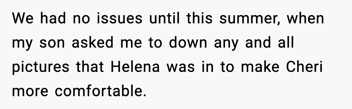 We had no issues until this summer, when my son asked me to down any and all pictures that Helena was in to make Cheri more comfortable.